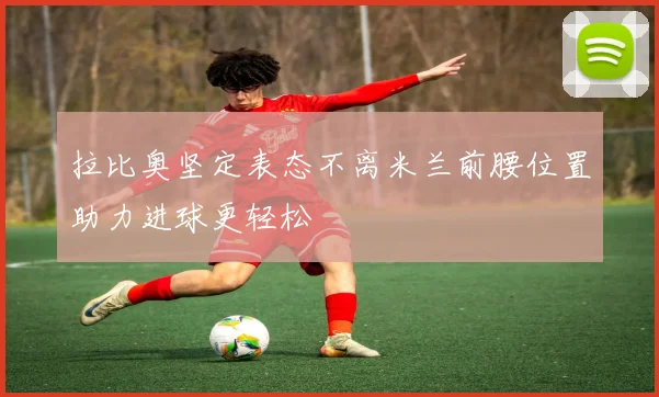 拉比奥坚定表态不离米兰前腰位置助力进球更轻松